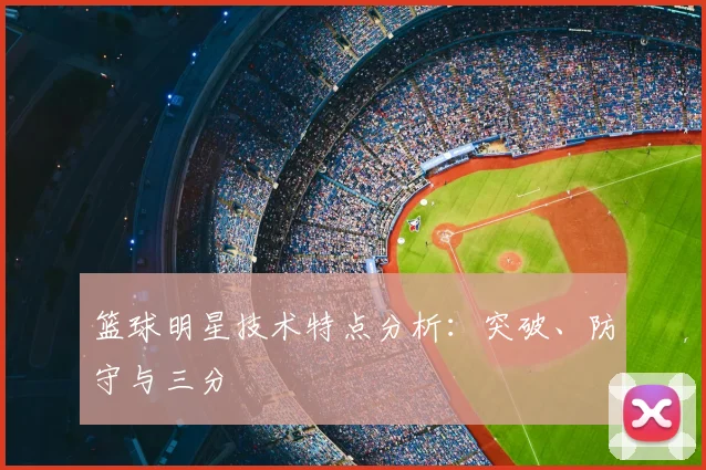 篮球明星技术特点分析:突破、防守与三分