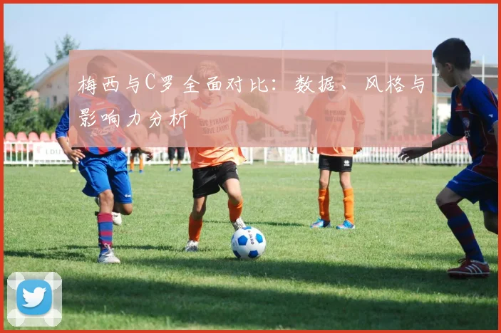 梅西与C罗全面对比:数据、风格与影响力分析