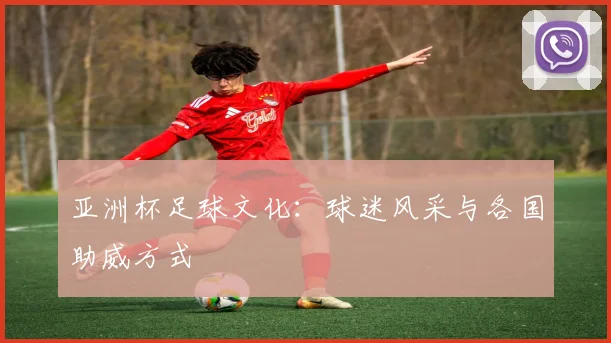 亚洲杯足球文化：球迷风采与各国助威方式