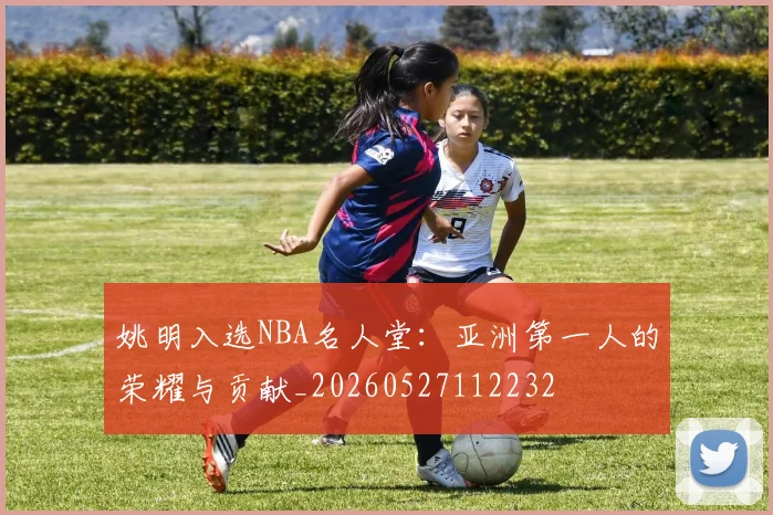 姚明入选NBA名人堂:亚洲第一人的荣耀与贡献_20260527112232