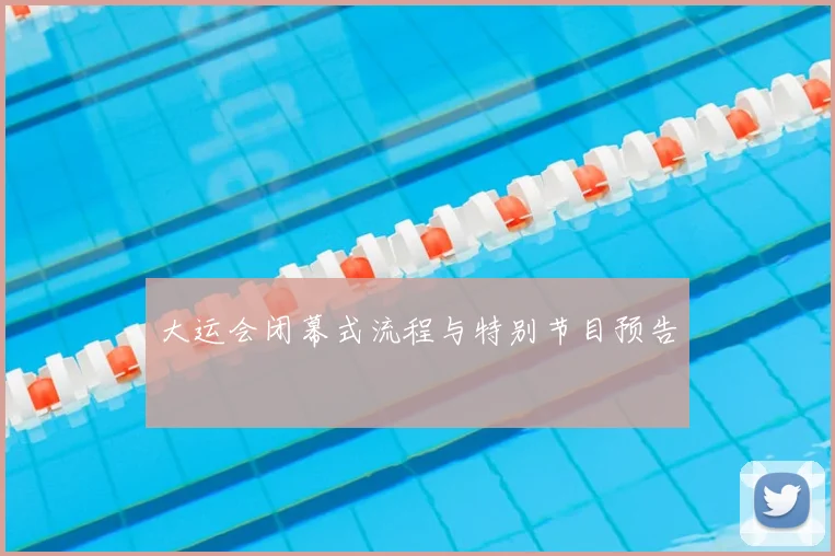 大运会闭幕式流程与特别节目预告
