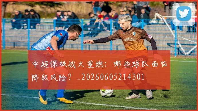 中超保级战火重燃:哪些球队面临降级风险?_20260605214301