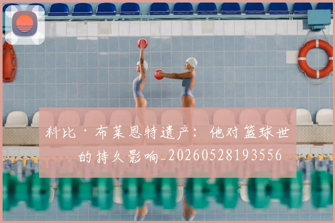 科比·布莱恩特遗产：他对篮球世界的持久影响_20260528193556