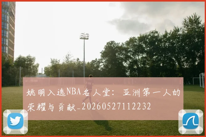 姚明入选NBA名人堂：亚洲第一人的荣耀与贡献_20260527112232