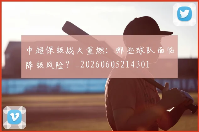 中超保级战火重燃：哪些球队面临降级风险？_20260605214301